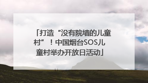 打造“没有院墙的儿童村”！中国烟台SOS儿童村举办开放日活动