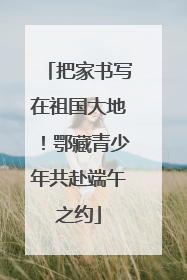 把家书写在祖国大地！鄂藏青少年共赴端午之约
