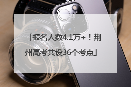 报名人数4.1万+！荆州高考共设36个考点