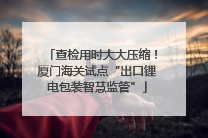 查检用时大大压缩！厦门海关试点“出口锂电包装智慧监管”