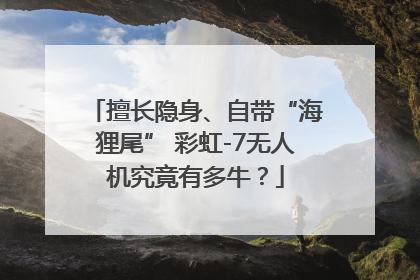 擅长隐身、自带“海狸尾” 彩虹-7无人机究竟有多牛？