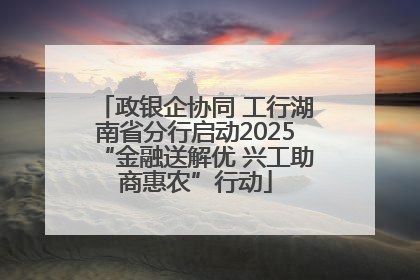 政银企协同 工行湖南省分行启动2025“金融送解优 兴工助商惠农”行动