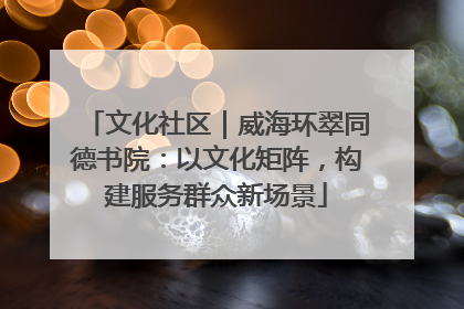文化社区｜威海环翠同德书院：以文化矩阵，构建服务群众新场景