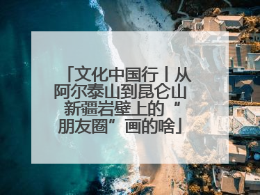 文化中国行丨从阿尔泰山到昆仑山 新疆岩壁上的“朋友圈”画的啥