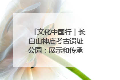 文化中国行｜长白山神庙考古遗址公园：展示和传承多民族文化交融