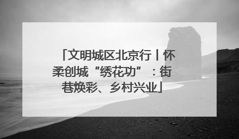 文明城区北京行丨怀柔创城“绣花功”：街巷焕彩、乡村兴业