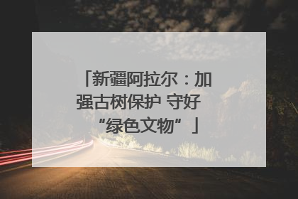 新疆阿拉尔：加强古树保护 守好“绿色文物”