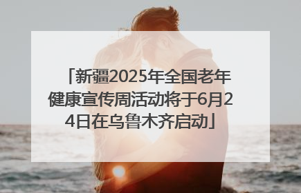 新疆2025年全国老年健康宣传周活动将于6月24日在乌鲁木齐启动