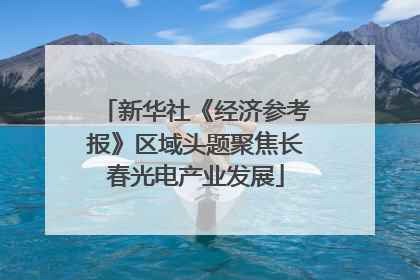 新华社《经济参考报》区域头题聚焦长春光电产业发展