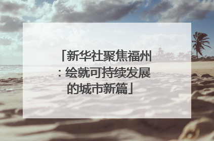 新华社聚焦福州：绘就可持续发展的城市新篇