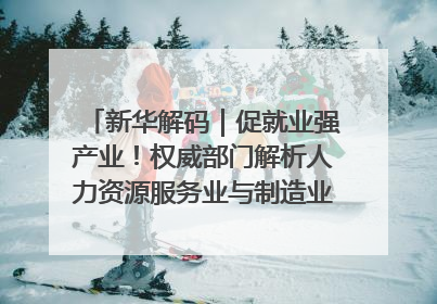 新华解码｜促就业强产业！权威部门解析人力资源服务业与制造业融合发展试点