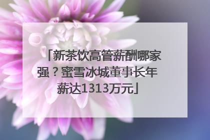 新茶饮高管薪酬哪家强？蜜雪冰城董事长年薪达1313万元