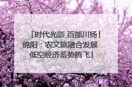 时代光影 百部川扬│绵阳：农文旅融合发展 低空经济蓄势腾飞