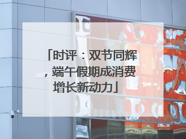 时评：双节同辉，端午假期成消费增长新动力