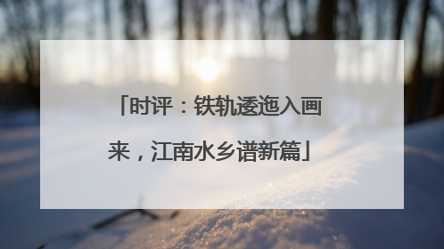 时评：铁轨逶迤入画来，江南水乡谱新篇