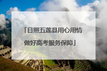 日照五莲县用心用情做好高考服务保障
