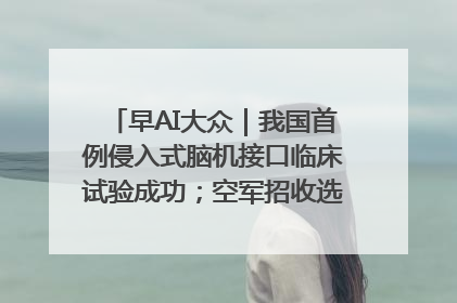 早AI大众｜我国首例侵入式脑机接口临床试验成功；空军招收选拔女飞行学员