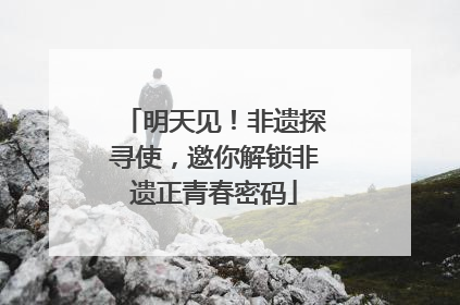 明天见！非遗探寻使，邀你解锁非遗正青春密码