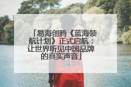 易海创腾《蓝海领航计划》正式启航：让世界听见中国品牌的真实声音