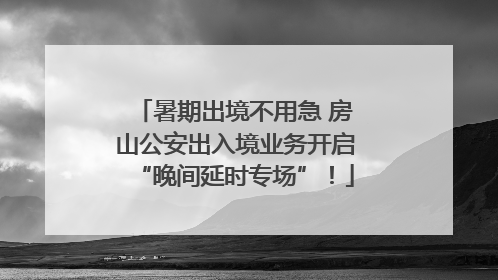 暑期出境不用急 房山公安出入境业务开启“晚间延时专场”！