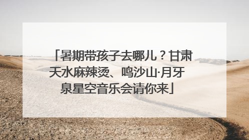 暑期带孩子去哪儿？甘肃天水麻辣烫、鸣沙山·月牙泉星空音乐会请你来