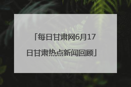 每日甘肃网6月17日甘肃热点新闻回顾