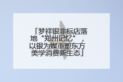梦祥银非标店落地“郑州记忆”，以银为媒重塑东方美学消费新生态