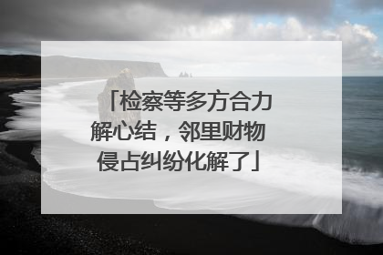 检察等多方合力解心结，邻里财物侵占纠纷化解了
