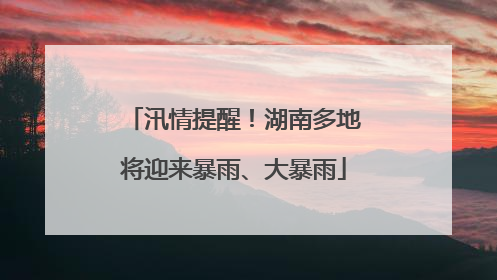 汛情提醒！湖南多地将迎来暴雨、大暴雨