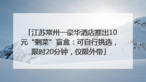 江苏常州一豪华酒店推出10元“剩菜”盲盒：可自行挑选，限时20分钟，仅限外带