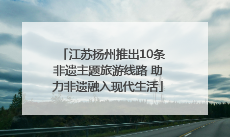 江苏扬州推出10条非遗主题旅游线路 助力非遗融入现代生活