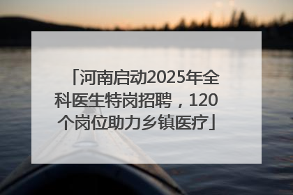 河南启动2025年全科医生特岗招聘，120个岗位助力乡镇医疗