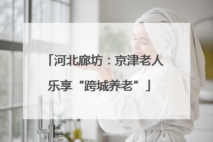河北廊坊：京津老人乐享“跨城养老”