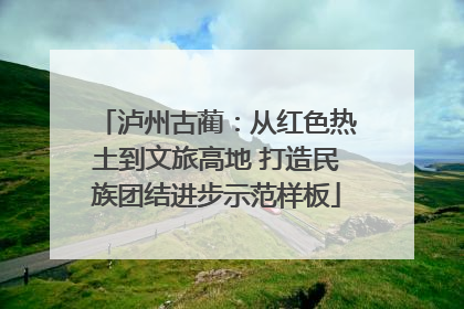 泸州古蔺：从红色热土到文旅高地 打造民族团结进步示范样板