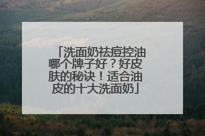 洗面奶祛痘控油哪个牌子好？好皮肤的秘诀！适合油皮的十大洗面奶