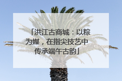 洪江古商城：以粽为媒，在指尖技艺中传承端午古韵