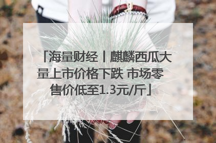 海量财经丨麒麟西瓜大量上市价格下跌 市场零售价低至1.3元/斤