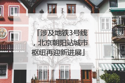 涉及地铁3号线，北京朝阳站城市枢纽再迎新进展