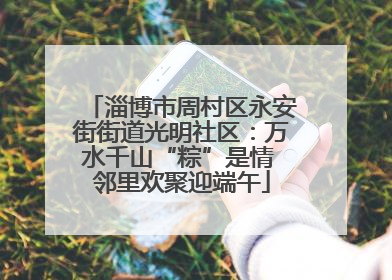 淄博市周村区永安街街道光明社区：万水千山“粽”是情 邻里欢聚迎端午