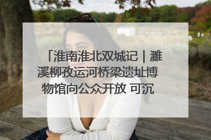 淮南淮北双城记｜濉溪柳孜运河桥梁遗址博物馆向公众开放 可沉浸式触摸历史