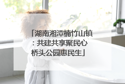湖南湘潭楠竹山镇：共建共享聚民心 桥头公园惠民生