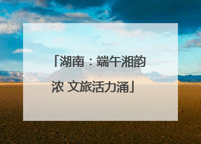 湖南：端午湘韵浓 文旅活力涌