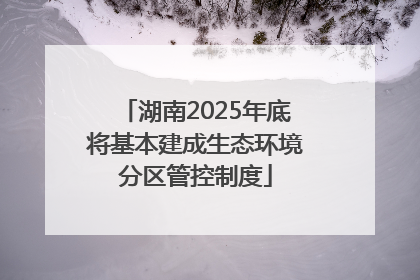 湖南2025年底将基本建成生态环境分区管控制度