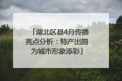 湖北区县4月传播亮点分析：特产出圈为城市形象添彩