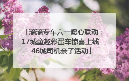 滴滴专车六一暖心联动：17城童趣彩蛋车惊喜上线 46城司机亲子活动