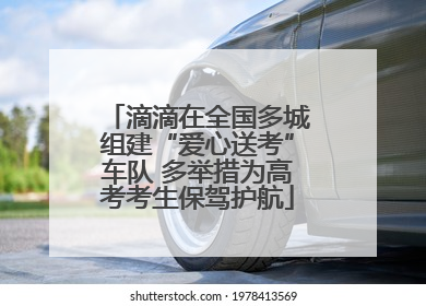 滴滴在全国多城组建“爱心送考”车队 多举措为高考考生保驾护航