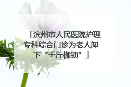 滨州市人民医院护理专科综合门诊为老人卸下“千斤枷锁”