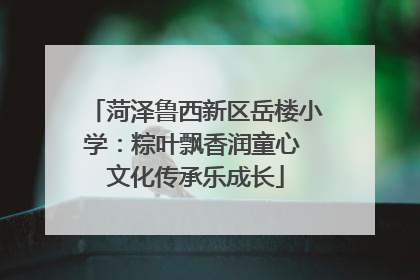 菏泽鲁西新区岳楼小学：粽叶飘香润童心 文化传承乐成长