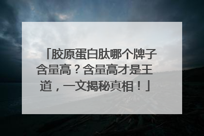 胶原蛋白肽哪个牌子含量高？含量高才是王道，一文揭秘真相！