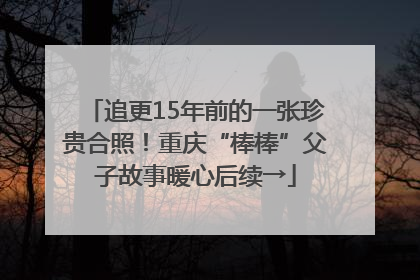追更15年前的一张珍贵合照！重庆“棒棒”父子故事暖心后续→